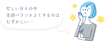 忙しい日々の中全部バランスよくするのはむずかしい…